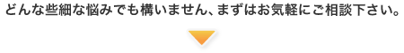 どんな些細な悩みでも構いません、まずはお気軽にご相談下さい。